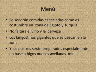Menú
• Se servirán comidas especiadas como es
  costumbre en zona de Egipto y Turquía
• No faltara el vino y la cerveza
• Los langostinos gigantes que se pescan en la
  zona .
• Y los postres serán preparados especialmente
  en base a higos nueces avellanas miel .
 