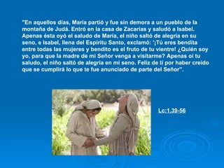 "En aquellos días, María partió y fue sin demora a un pueblo de la montaña de Judá. Entró en la casa de Zacarías y saludó a Isabel. Apenas ésta oyó el saludo de María, el niño saltó de alegría en su seno, e Isabel, llena del Espíritu Santo, exclamó: '¡Tú eres bendita entre todas las mujeres y bendito es el fruto de tu vientre! ¿Quién soy yo, para que la madre de mi Señor venga a visitarme? Apenas oí tu saludo, el niño saltó de alegría en mi seno. Feliz de ti por haber creído que se cumplirá lo que te fue anunciado de parte del Señor”. Lc:1,39-56   