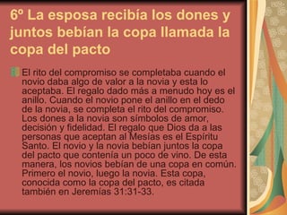 6º La esposa recibía los dones y juntos bebían la copa llamada la copa del pacto   El rito del compromiso se completaba cuando el novio daba algo de valor a la novia y esta lo aceptaba. El regalo dado más a menudo hoy es el anillo. Cuando el novio pone el anillo en el dedo de la novia, se completa el rito del compromiso. Los dones a la novia son símbolos de amor, decisión y fidelidad. El regalo que Dios da a las personas que aceptan al Mesías es el Espíritu Santo. El novio y la novia bebían juntos la copa del pacto que contenía un poco de vino. De esta manera, los novios bebían de una copa en común. Primero el novio, luego la novia. Esta copa, conocida como la copa del pacto, es citada también en Jeremías 31:31-33. 