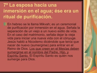 7º La esposa hacía una inmersión en el agua; ése era un ritual de purificación. En hebreo se le llama Mikvah; es un ceremonial de purificación por inmersión en el agua. Señala la separación de un viejo a un nuevo estilo de vida. En el caso del matrimonio, señala dejar la vieja vida para iniciar una nueva vida con el cónyuge.  Jesús habló a Nicodemo diciéndole que tenía que nacer de nuevo (sumergirse) para entrar en el Reino de Dios.  Los que creen en el Mesías deben sumergirse en el nombre del Padre, Hijo, y Espíritu Santo.  El Espíritu Santo es quién nos sumerge para Dios.  