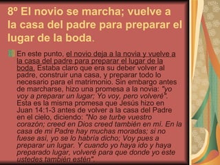 8º El novio se marcha; vuelve a la casa del padre para preparar el lugar de la boda .   En este punto,  el novio deja a la novia y vuelve a la casa del padre para preparar el lugar de la boda.  Estaba claro que era su deber volver al padre, construir una casa, y preparar todo lo necesario para el matrimonio. Sin embargo antes de marcharse, hizo una promesa a la novia:  "yo voy a preparar un lugar; Yo voy, pero volveré".  Esta es la misma promesa que Jesús hizo en Juan 14:1-3 antes de volver a la casa del Padre en el cielo, diciendo:  "No se turbe vuestro corazón; creed en Dios creed también en mí. En la casa de mi Padre hay muchas moradas; si no fuese así, yo se lo habría dicho; Voy pues a preparar un lugar. Y cuando yo haya ido y haya preparado lugar, volveré para que donde yo este ustedes también estén".   