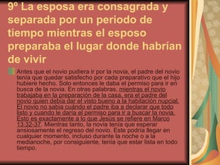 9º La esposa era consagrada y separada por un periodo de tiempo mientras el esposo preparaba el lugar donde habrían de vivir   Antes que el novio pudiera ir por la novia, el padre del novio tenía que quedar satisfecho por cada preparativo que el hijo hubiere hecho. Solo entonces le daba el permiso para ir en busca de la novia. En otras palabras,  mientras el novio trabajaba en la preparación de la casa, era el padre del novio quien debía dar el visto bueno a la habitación nupcial. El novio no sabia cuándo el padre iba a declarar que todo listo y cuando le daría el permiso para ir a buscar la novia. Esto es exactamente a lo que Jesús se refiere en Marco 13:32-37 . Mientras tanto, la novia tenía que esperar ansiosamente el regreso del novio. Este podría llegar en cualquier momento, incluso durante la noche o a la medianoche, por consiguiente, tenía que estar lista en todo tiempo. 