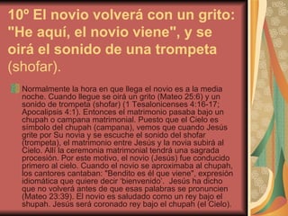 10º El novio volverá con un grito: "He aquí, el novio viene", y se oirá el sonido de una trompeta  (shofar). Normalmente la hora en que llega el novio es a la media noche. Cuando llegue se oirá un grito (Mateo 25:6) y un sonido de trompeta (shofar) (1 Tesalonicenses 4:16-17; Apocalipsis 4:1). Entonces el matrimonio pasaba bajo un chupah o campana matrimonial. Puesto que el Cielo es símbolo del chupah (campana), vemos que cuando Jesús grite por Su novia y se escuche el sonido del shofar (trompeta), el matrimonio entre Jesús y la novia subirá al Cielo. Allí la ceremonia matrimonial tendrá una sagrada procesión. Por este motivo, el novio (Jesús) fue conducido primero al cielo. Cuando el novio se aproximaba al chupah, los cantores cantaban: "Bendito es él que viene", expresión idiomática que quiere decir ‘bienvenido’.  Jesús ha dicho que no volverá antes de que esas palabras se pronuncien (Mateo 23:39). El novio es saludado como un rey bajo el shupah. Jesús será coronado rey bajo el chupah (el Cielo).  