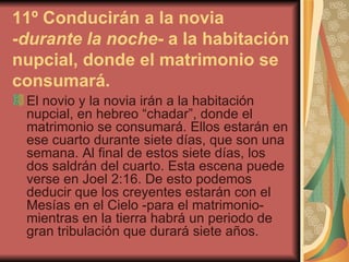 11º Conducirán a la novia - durante la noche - a la habitación nupcial, donde el matrimonio se consumará.   El novio y la novia irán a la habitación nupcial, en hebreo “chadar”, donde el matrimonio se consumará. Ellos estarán en ese cuarto durante siete días, que son una semana. Al final de estos siete días, los dos saldrán del cuarto. Esta escena puede verse en Joel 2:16. De esto podemos deducir que los creyentes estarán con el Mesías en el Cielo -para el matrimonio- mientras en la tierra habrá un periodo de gran tribulación que durará siete años. 
