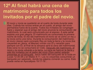 12º Al final habrá una cena de matrimonio para todos los invitados por el padre del novio . El novio y novia se quedarán en el cuarto de boda durante siete días. Cuando los novios entran en el cuarto, el amigo del novio permanece fuera de la puerta. Todos los invitados se congregan fuera y esperan que el amigo del novio anuncie la consumación del matrimonio, lo cual será comunicado por el esposo. A esta señal explota una gran alegría. El matrimonio es consumado la primera noche de boda. El día del matrimonio el novio se ve cómo un rey y la novia como una reina. Durante la consumación del matrimonio, el novio (Jesús) será coronado Rey en toda la tierra y la novia (los creyentes en Jesús, el Mesías) vivirán con Él y reinarán para siempre con Él; al final de la semana será la cena del matrimonial. Esta cena no se consumará en Cielo.  Después del matrimonio, el novio y la novia volverán a la tierra. La cena se hará en la tierra y solo los invitados por el padre del novio (Dios padre) estarán presentes en el banquete.  Jesús habló del banquete de la boda en Lucas 12:35-38 y en Mateo 8:11. Los no creyentes consumirán un banquete por separado, donde los pájaros comerán su carne. Esto puede verse en Apocalipsis 19:17-18… 