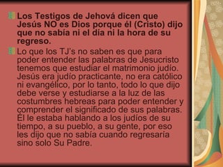 Los Testigos de Jehová dicen que Jesús NO es Dios porque él (Cristo) dijo que no sabía ni el día ni la hora de su regreso.  Lo que los TJ’s no saben es que para poder entender las palabras de Jesucristo tenemos que estudiar el matrimonio judío. Jesús era judío practicante, no era católico ni evangélico, por lo tanto, todo lo que dijo debe verse y estudiarse a la luz de las costumbres hebreas para poder entender y comprender el significado de sus palabras. Él le estaba hablando a los judíos de su tiempo, a su pueblo, a su gente, por eso les dijo que no sabía cuando regresaría sino solo Su Padre. 