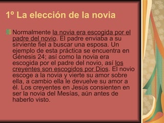 1º La elección de la novia   Normalmente  la novia era escogida por el padre del novio . El padre enviaba a su sirviente fiel a buscar una esposa. Un ejemplo de esta práctica se encuentra en Génesis 24; así como la novia era escogida por el padre del novio, así  los creyentes son escogidos por Dios . El novio escoge a la novia y vierte su amor sobre ella, a cambio ella le devuelve su amor a él. Los creyentes en Jesús consienten en ser la novia del Mesías, aún antes de haberlo visto.  