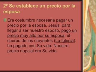 2º Se establece un precio por la esposa   Era costumbre necesaria pagar un precio por la esposa.  Jesús , para llegar a ser nuestro esposo,  pagó un precio muy alto por su esposa , el cuerpo de los creyentes ( La Iglesia ): ha pagado con Su vida. Nuestro precio nupcial era Su vida.  