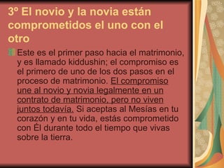 3º El novio y la novia están comprometidos el uno con el otro   Este es el primer paso hacia el matrimonio, y es llamado kiddushin; el compromiso es el primero de uno de los dos pasos en el proceso de matrimonio.  El compromiso une al novio y novia legalmente en un contrato de matrimonio, pero no viven juntos todavía.  Si aceptas al Mesías en tu corazón y en tu vida, estás comprometido con Él durante todo el tiempo que vivas sobre la tierra.  