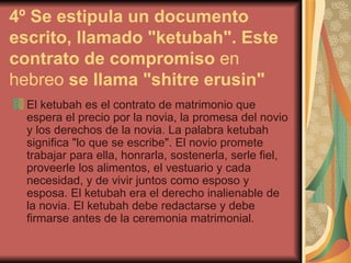 4º Se estipula un documento escrito, llamado "ketubah". Este contrato de compromiso  en hebreo  se llama "shitre erusin"   El ketubah es el contrato de matrimonio que espera el precio por la novia, la promesa del novio y los derechos de la novia. La palabra ketubah significa "lo que se escribe". El novio promete trabajar para ella, honrarla, sostenerla, serle fiel, proveerle los alimentos, el vestuario y cada necesidad, y de vivir juntos como esposo y esposa. El ketubah era el derecho inalienable de la novia. El ketubah debe redactarse y debe firmarse antes de la ceremonia matrimonial.  