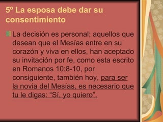 5º La esposa debe dar su consentimiento   La decisión es personal; aquellos que desean que el Mesías entre en su corazón y viva en ellos, han aceptado su invitación por fe, como esta escrito en Romanos 10:8-10, por consiguiente, también hoy,  para ser la novia del Mesías, es necesario que tu le digas: “Sí, yo quiero”.   