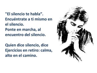 "El silencio te habla”.  Encuéntrate a ti mismo en el silencio.  Ponte en marcha, al encuentro del silencio.  Quien dice silencio, dice Ejercicios en retiro: calma, alto en el camino.  