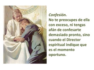 Confesión.   No te preocupes de ella con exceso, ni tengas afán de confesarte demasiado pronto, sino cuando el Director espiritual indique que es el momento oportuno.  