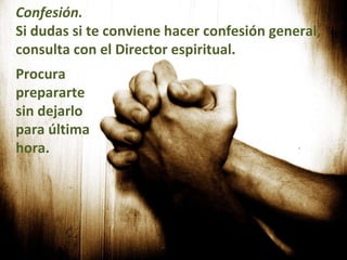 Confesión.   Si dudas si te conviene hacer confesión general, consulta con el Director espiritual.    Procura prepararte sin dejarlo para última hora.    