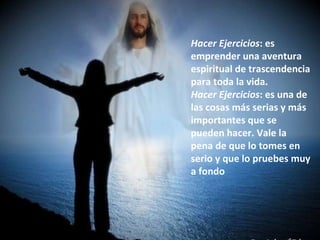 Hacer Ejercicios : es emprender una aventura espiritual de trascendencia para toda la vida.  Hacer Ejercicios : es una de las cosas más serias y más importantes que se pueden hacer. Vale la pena de que lo tomes en serio y que lo pruebes muy a fondo  