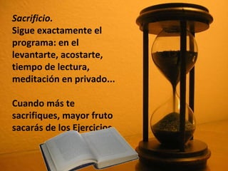 Sacrificio.   Sigue exactamente el programa: en el levantarte, acostarte, tiempo de lectura, meditación en privado...  Cuando más te sacrifiques, mayor fruto sacarás de los Ejercicios.  
