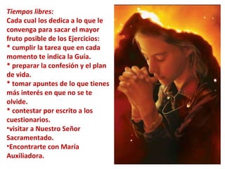 Tiempos libres:   Cada cual los dedica a lo que le convenga para sacar el mayor fruto posible de los Ejercicios:  * cumplir la tarea que en cada momento te indica la Guía.  * preparar la confesión y el plan de vida.  * tomar apuntes de lo que tienes más interés en que no se te olvide.  * contestar por escrito a los cuestionarios. visitar a Nuestro Señor Sacramentado.  Encontrarte con María Auxiliadora. 
