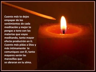 Cuanto más  te dejes empapar de los sentimientos de cada meditación y mejor te pongas a tono con las materias que vayas meditando, tanto mayor efecto producirán en ti.  Cuanto más  pidas a Dios y  más íntimamente  te comuniques con El, tanto  mayores serán las maravillas que  se obraran en tu alma.  