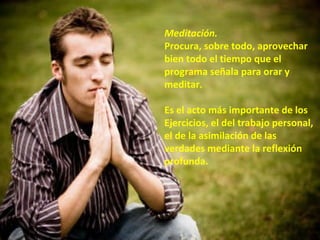 Meditación.   Procura, sobre todo, aprovechar bien todo el tiempo que el programa señala para orar y meditar. Es el acto más importante de los Ejercicios, el del trabajo personal, el de la asimilación de las verdades mediante la reflexión profunda.  