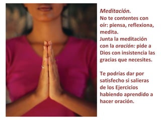 Meditación.   No te contentes con oír: piensa, reflexiona, medita.  Junta la meditación con la  oración:  pide a Dios con insistencia las gracias que necesites.  Te podrías dar por satisfecho si salieras de los Ejercicios habiendo aprendido a hacer oración.  