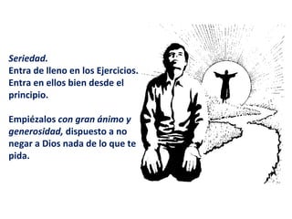   Seriedad.   Entra de lleno en los Ejercicios. Entra en ellos bien desde el principio.  Empiézalos  con gran ánimo y generosidad,  dispuesto a no negar a Dios nada de lo que te pida.  