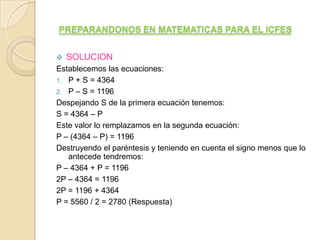 PREPARANDONOS EN MATEMATICAS PARA EL ICFES


   SOLUCION
Establecemos las ecuaciones:
1. P + S = 4364
2. P – S = 1196
Despejando S de la primera ecuación tenemos:
S = 4364 – P
Este valor lo remplazamos en la segunda ecuación:
P – (4364 – P) = 1196
Destruyendo el paréntesis y teniendo en cuenta el signo menos que lo
   antecede tendremos:
P – 4364 + P = 1196
2P – 4364 = 1196
2P = 1196 + 4364
P = 5560 / 2 = 2780 (Respuesta)
 