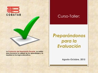 Preparándonos
para la
Evaluación
Agosto-Octubre, 2015
C O B A T A B
Curso-Taller:
La Evaluación del Desempeño Docente, se realiza
para favorecer la calidad de los aprendizajes y la
equidad en los logros educativos.
 