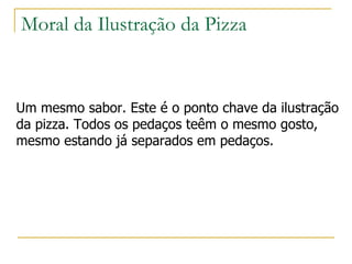 Moral da Ilustração da Pizza Um mesmo sabor. Este é o ponto chave da ilustração  da pizza. Todos os pedaços teêm o mesmo gosto,  mesmo estando já separados em pedaços.  
