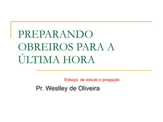 PREPARANDO OBREIROS PARA A ÚLTIMA HORA Pr. Weslley de Oliveira Esboço  de estudo e pregação 