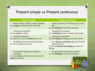 Present simple vs Present continuous

               Present Simple                              Present Continuous
√ Rotinas diárias, hábitos, ações repetidas.   √   Ações a decorrer no momento em que se
Ex: He goes to school by bus every day.            fala.
                                               Ex: I’m surfing the Net at the moment.
√ Estados permanentes.                         √ Situações em mudança.
Ex: He works in a bank.                        Ex: It’s getting hotter as summer approaches.
√ Horários, itinerários.                       √ Situações temporárias.
Ex: The train to France leaves at 8:00 am.     Ex: He’s taking a writting course this month.
√ Verdades universais e leis da Natureza.      √   Com always, constantly, etc. para exprimir
Ex: The sun sets in the west.                      aborrecimento.
                                               Ex: You’re always interrupting me when I’m
                                               talking.
√   Comentários desportivos, críticas e        √ Compromissos num futuro próximo.
    narrações.                                 Ex: He’s leaving for Tokyo in two hours.
Ex: Jean wins the ball, then he crosses and
passes it to Peter.
 
