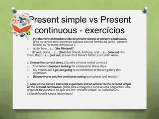 Present simple vs Present
  continuous - exercícios
1.  Put the verbs in brackets into de present simple or present continuous.
    (Põe os verbos nos respetivos espaços com as formas do verbo ‘present
    simple’ ou ‘present continuous’).
a) A: So, how ...1… (the film/end)?
   B: Well, Diana …2… (find) her friend, Anthony, and …3… (rescue) him.
Then, they …4… (set out) in search of Diana’s father, Lord John Asriel.

2. Choose the correct tense. (Escolhe a forma verbal correta.)
a) The Wilsons look/are looking for a babysitter these days.
b) My friends and I go/ are going to na exhibition at the art gallery this
     afternoon.
c) Do omnivores eat/Are omnivores eating both plants and animals?

3. Look at the picture and write a question and an answer in the present simple
or the present continuous. (Olha para a imagem e escreve uma pergunta e uma
resposta baseando-te no que vês, no ‘ Present Simple’ ou ‘Continuous’.
a) Sarah/have/a karate lesson/now?
 
