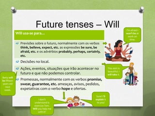 Future tenses – Will                                                   I’m afraid I
             Will usa-se para…                                                                    won’t be at
                                                                                                    work on
                                                                                                     time.
              Previsões sobre o futuro, normalmente com os verbos
               think, believe, expect, etc. as expressões be sure, be
               afraid, etc. e os advérbios probably, perhaps, certainly,
               etc.
              Decisões no local.
              Ações, eventos, situações que irão acontecer no                    This skirt is
                                                                                  beautiful. I
               futuro e que não podemos controlar.                                will take it.
Betty will
be fifteen    Promessas, normalmente com os verbos promise,
years old      swear, guarantee, etc. ameaças, avisos, pedidos,
  next
 week.         expetativas com o verbo hope e ofertas.
                                                                     Sure! I’ll
                               I don’t                              explain it
                          understand is                              to you!
                          exercice Tom.
                         Will you help me
                              with it?
 