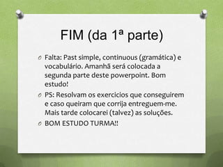 FIM (da 1ª parte)
O Falta: Past simple, continuous (gramática) e
  vocabulário. Amanhã será colocada a
  segunda parte deste powerpoint. Bom
  estudo!
O PS: Resolvam os exercicios que conseguirem
  e caso queiram que corrija entreguem-me.
  Mais tarde colocarei (talvez) as soluções.
O BOM ESTUDO TURMA!!
 