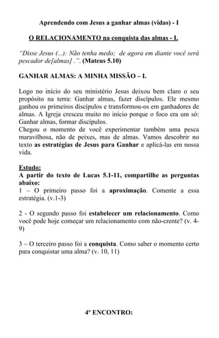 Aprendendo com Jesus a ganhar almas (vidas) - I 
O RELACIONAMENTO na conquista das almas - I. 
“Disse Jesus (...): Não tenha medo; de agora em diante você será 
pescador de[almas] .”. (Mateus 5.10) 
GANHAR ALMAS: A MINHA MISSÃO – I. 
Logo no início do seu ministério Jesus deixou bem claro o seu 
propósito na terra: Ganhar almas, fazer discípulos. Ele mesmo 
ganhou os primeiros discípulos e transformou-os em ganhadores de 
almas. A Igreja cresceu muito no início porque o foco era um só: 
Ganhar almas, formar discípulos. 
Chegou o momento de você experimentar também uma pesca 
maravilhosa, não de peixes, mas de almas. Vamos descobrir no 
texto as estratégias de Jesus para Ganhar e aplicá-las em nossa 
vida. 
Estudo: 
A partir do texto de Lucas 5.1-11, compartilhe as perguntas 
abaixo: 
1 – O primeiro passo foi a aproximação. Comente a essa 
estratégia. (v.1-3) 
2 - O segundo passo foi estabelecer um relacionamento. Como 
você pode hoje começar um relacionamento com não-crente? (v. 4- 
9) 
3 – O terceiro passo foi a conquista. Como saber o momento certo 
para conquistar uma alma? (v. 10, 11) 
4º ENCONTRO: 
 