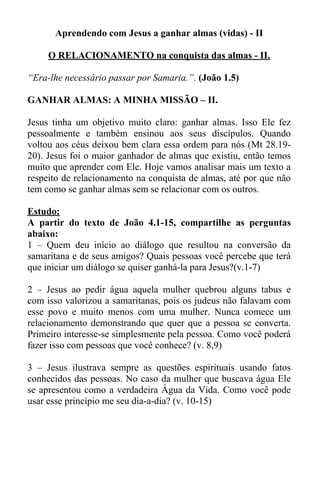 Aprendendo com Jesus a ganhar almas (vidas) - II 
O RELACIONAMENTO na conquista das almas - II. 
“Era-lhe necessário passar por Samaria.”. (João 1.5) 
GANHAR ALMAS: A MINHA MISSÃO – II. 
Jesus tinha um objetivo muito claro: ganhar almas. Isso Ele fez 
pessoalmente e também ensinou aos seus discípulos. Quando 
voltou aos céus deixou bem clara essa ordem para nós (Mt 28.19- 
20). Jesus foi o maior ganhador de almas que existiu, então temos 
muito que aprender com Ele. Hoje vamos analisar mais um texto a 
respeito de relacionamento na conquista de almas, até por que não 
tem como se ganhar almas sem se relacionar com os outros. 
Estudo: 
A partir do texto de João 4.1-15, compartilhe as perguntas 
abaixo: 
1 – Quem deu início ao diálogo que resultou na conversão da 
samaritana e de seus amigos? Quais pessoas você percebe que terá 
que iniciar um diálogo se quiser ganhá-la para Jesus?(v.1-7) 
2 – Jesus ao pedir água aquela mulher quebrou alguns tabus e 
com isso valorizou a samaritanas, pois os judeus não falavam com 
esse povo e muito menos com uma mulher. Nunca comece um 
relacionamento demonstrando que quer que a pessoa se converta. 
Primeiro interesse-se simplesmente pela pessoa. Como você poderá 
fazer isso com pessoas que você conhece? (v. 8,9) 
3 – Jesus ilustrava sempre as questões espirituais usando fatos 
conhecidos das pessoas. No caso da mulher que buscava água Ele 
se apresentou como a verdadeira Água da Vida. Como você pode 
usar esse princípio me seu dia-a-dia? (v. 10-15) 
