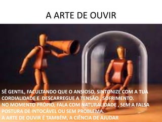 A ARTE DE OUVIR
SÊ GENTIL, FACULTANDO QUE O ANSIOSO, SINTONIZE COM A TUA
CORDIALIDADE E DESCARREGUE A TENSÃO , SOFRIMENTO.
NO MOMENTO PRÓPIO, FALA COM NATURALIDADE , SEM A FALSA
POSTURA DE INTOCÁVEL OU SEM PROBLEMA.
A ARTE DE OUVIR É TAMBÉM, A CIÊNCIA DE AJUDAR
 