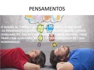 PENSAMENTOS
O HOMEN SE TORNA O QUE PENSA, PORTANTO, O QUE QUER.
OS PENSAMENTOS EMITIDOS ATRAEM OU SINTONIZAM OUTROS
SEMELHANTES, NAS MESMAS FAIXAS DE ONDAS MENTAIS , ONDE
TRANSITAM AS ASPIRAÇÕES E OS ESTADOS PSÍQUICOS DE TODA
HUMANIDADE.
 