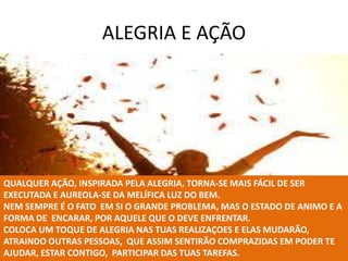 ALEGRIA E AÇÃO
QUALQUER AÇÃO, INSPIRADA PELA ALEGRIA, TORNA-SE MAIS FÁCIL DE SER
EXECUTADA E AUREOLA-SE DA MELÍFICA LUZ DO BEM.
NEM SEMPRE É O FATO EM SI O GRANDE PROBLEMA, MAS O ESTADO DE ANIMO E A
FORMA DE ENCARAR, POR AQUELE QUE O DEVE ENFRENTAR.
COLOCA UM TOQUE DE ALEGRIA NAS TUAS REALIZAÇOES E ELAS MUDARÃO,
ATRAINDO OUTRAS PESSOAS, QUE ASSIM SENTIRÃO COMPRAZIDAS EM PODER TE
AJUDAR, ESTAR CONTIGO, PARTICIPAR DAS TUAS TAREFAS.
 