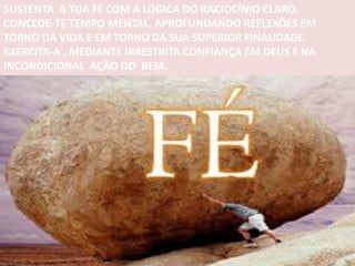 SUSTENTA A TUA FÉ COM A LÓGICA DO RACIOCÍNIO CLARO.
CONCEDE-TE TEMPO MENTAL, APROFUNDANDO REFLEXÕES EM
TORNO DA VIDA E EM TORNO DA SUA SUPERIOR FINALIDADE.
EXERCITA-A , MEDIANTE IRRESTRITA CONFIANÇA EM DEUS E NA
INCONDICIONAL AÇÃO DO BEM.
 