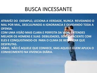 BUSCA INCESSANTE
ATRAVÉZ DO EXEMPLO, LECIONA A VERDADE, NUNCA REVIDANDO O
MAL POR MAL, DESCULPANDO A IGNORANCIA E OLVIDANDO TODA A
OFENSA.
COM UMA VISÃO MAIS CLARA E PERFEITA DA VIDA, ENTENDES
MELHOR OS HOMENS E SUAS DEBILIDADES, SENDO PACIENTE COM
ELES E CONQUISTANDO-OS PARA O CLIMA DE BEM ESTAR QUE
DESFRUTAS.
SÁBIO, NÃO É AQUELE QUE CONHECE, MAS AQUELE QUEM APLICA O
CONHECIMENTO NA VIVENCIA DIÁRIA.
 