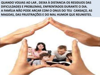 QUANDO VOLVAS AO LAR , DEIXA À DISTANCIA OS RESIDUOS DAS
DIFICULDADES E PROBLEMAS, ENFRENTADOS DURANTE O DIA.
A FAMÍLIA NÃO PODE ARCAR COM O ONUS DO TEU CANSAÇO, AS
MAGOAS, DAS FRUSTRAÇÕES E DO MAL HUMOR QUE REUNISTES.
 