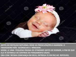 ANTES DO REPOUSO NOTURNO, DEIXE AS PREOCUPAÇÕES À MARGEM. O
TRAVESSEIRO NÃO ACONSELHA A NÍNGUEM.
ASSIM, LE UMA PEQUENA PÁGINA DE OTIMISMO ANTES DE DORMIR, A FIM DE QUE
ELA TE ESTIMULE OS CENTROS DO PENSAMENTO SÁDIO.
ORA COM ÍNTIMA CONFIANÇA EM DEUS, ENTREGA-TE EM PAZ AO REPOUSO;
 