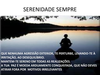 SERENIDADE SEMPRE
QUE NENHUMA AGRESSÃO EXTERIOR, TE PERTURBE, LEVANDO-TE À
IRRITAÇÃO, AO DESEQUILÍBRIO.
MANTEM-TE SERENO EM TODAS AS REALIZAÇÕES.
A TUA PAZ É MOEDA ARDUAMENTE CONQUISTADA, QUE NÃO DEVES
ATIRAR FORA POR MOTIVOS IRRELEVANTES
 