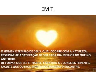 EM TI
O HOMEN É TEMPLO DE DEUS, QUAL OCORRE COM A NATUREZA;
RESERVAR-TE A SATISFAÇÃO DE SER CADA DIA MELHOR DO QUE NO
ANTERIOR,
DE FORMA QUE ELE TI HABITE, E SENTIDO-O , CONSCIENTEMENTE,
FACULTE QUE OUTROS INDIVÍDUOS TAMBÉM O ENCONTRE.
 