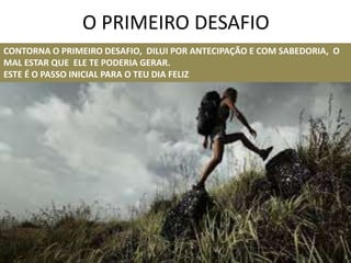 O PRIMEIRO DESAFIO
CONTORNA O PRIMEIRO DESAFIO, DILUI POR ANTECIPAÇÃO E COM SABEDORIA, O
MAL ESTAR QUE ELE TE PODERIA GERAR.
ESTE É O PASSO INICIAL PARA O TEU DIA FELIZ
 