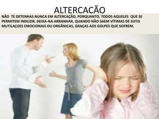 ALTERCAÇÃONÃO TE DETENHAS NUNCA EM ALTERCAÇÃO, PORQUANTO, TODOS AQUELES QUE SE
PERMITEM INDUZIR, DEIXA-NA ARRANHAR, QUANDO NÃO SAEM VÍTIMAS DE SUTIS
MUTILAÇOES EMOCIONAIS OU ORGÂNICAS, GRAÇAS AOS GOLPES QUE SOFREM.
 