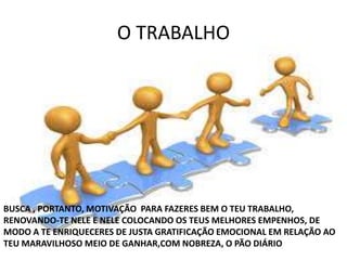 O TRABALHO
BUSCA , PORTANTO, MOTIVAÇÃO PARA FAZERES BEM O TEU TRABALHO,
RENOVANDO-TE NELE E NELE COLOCANDO OS TEUS MELHORES EMPENHOS, DE
MODO A TE ENRIQUECERES DE JUSTA GRATIFICAÇÃO EMOCIONAL EM RELAÇÃO AO
TEU MARAVILHOSO MEIO DE GANHAR,COM NOBREZA, O PÃO DIÁRIO
 