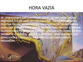 HORA VAZIA
SE , POR ALGUMA CIRCUNSTÂNCIA, SURGE DE UMA HORA VAZIA,
PREENCHA-A COM UMA LEITURA SALUTAR , UMA CONVERSAÇÃO
POSITIVA OU UM TRABALHO QUE AGUARDA OPORTUNIDADE PARA
EXECUÇÃO OU UMA AÇÃO QUE TE PROPORCIONE PRAZER. O HOMEN ,
QUANTO MAIS PREENCHE OS ESPAÇOS MENTAIS COM IDÉIAS DO BEM,
MEDIANTE O ESTUDO, A AÇÃO ,A REFLEXÃO, MAIS AUMENTA SUA
CAPACIDADE E CONQUISTA MAIS AMPLOS RECURSOS PARA O
PROGRESSO.
 
