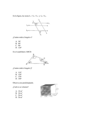 En la figura, las rectas L1 // L2 // L3 y L4 // L5.
¿Cuánto mide el ángulo x?
A. 30°
B. 60°
C. 90°
D. 120°
En el cuadrilátero ABCD:
¿Cuánto mide el ángulo γ?
A. 110°
B. 120°
C. 130°
D. 140°
Observa este paralelepípedo.
¿Cuál es su volumen?
A. 18 m3
B. 24 m3
C. 26 m3
D. 56 m3
 