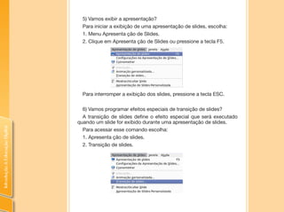 IntroduçãoàEducaçãoDigital
5) Vamos exibir a apresentação?
Para iniciar a exibição de uma apresentação de slides, escolha:
1. Menu Apresenta ção de Slides.
2. Clique em Apresenta ção de Slides ou pressione a tecla F5.
Para interromper a exibição dos slides, pressione a tecla ESC.
6) Vamos programar efeitos especiais de transição de slides?
A transição de slides define o efeito especial que será executado
quando um slide for exibido durante uma apresentação de slides.
Para acessar esse comando escolha:
1. Apresenta ção de slides.
2. Transição de slides.
 
